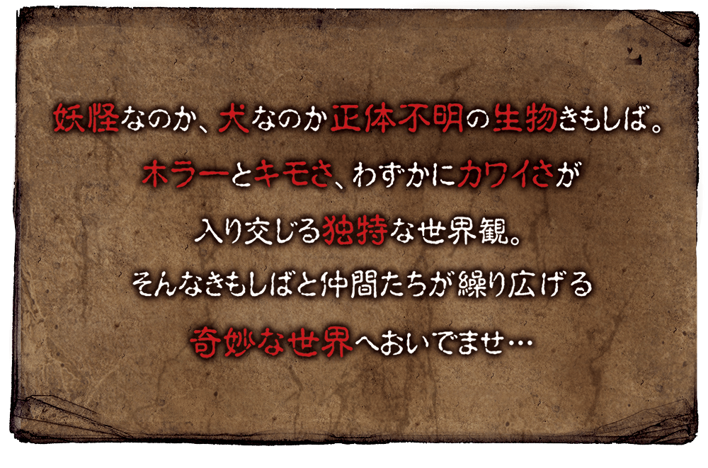 妖怪なのか、犬なのか正体不明の生物きもしば。ホラーとキモさ、わずかにカワイさが入り交じる独特な世界観。そんなきもしばと仲間たちが繰り広げる奇妙な世界へおいでませ…
