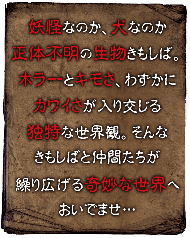 妖怪なのか犬なのか正体不明の生物きもしば。ホラーとキモさ、わずかにカワイさが入り交じる独特な世界観。そんなきもしばと仲間たちが繰り広げる奇妙な世界へおいでませ