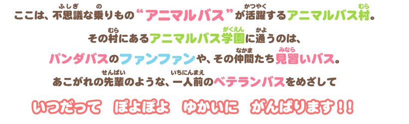 ここは、不思議な乗り物アニマルバスが活躍するアニマルバス村。その村にあるアニマルバス学園に通うのは、パンダバスのファンファンや、その仲間たち見習いバス。あこがれの先輩のような、一人前のベテランバスをめざして いつだって ぽよぽよ ゆかいに がんばります！！